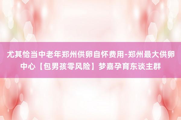 尤其恰当中老年郑州供卵自怀费用-郑州最大供卵中心【包男孩零风险】梦嘉孕育东谈主群